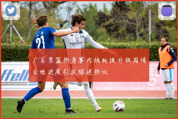 广东男篮热身赛内线轮换升级周琦合练进展引发球迷热议