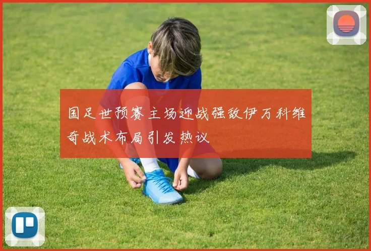 国足世预赛主场迎战强敌伊万科维奇战术布局引发热议