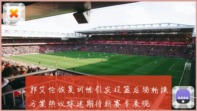 郭艾伦恢复训练引发辽篮后场轮换方案热议球迷期待新赛季表现