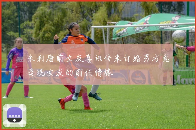 米利唐前女友喜讯传来订婚男方竟是现女友的前任情缘