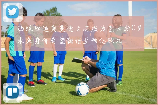 西媒称迪奥曼德立志成为皇马新C罗未来身价有望翻倍至两亿欧元