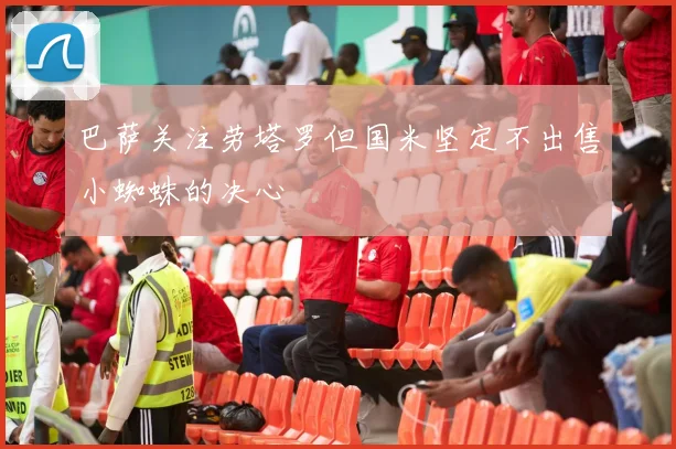 巴萨关注劳塔罗但国米坚定不出售小蜘蛛的决心